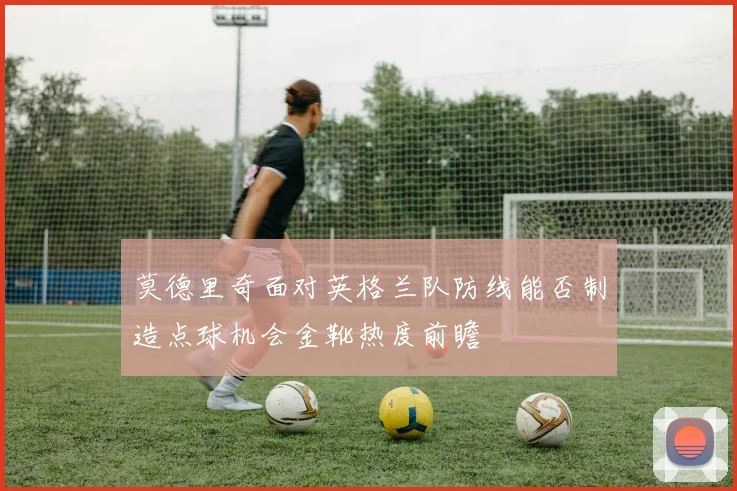 莫德里奇面对英格兰队防线能否制造点球机会金靴热度前瞻