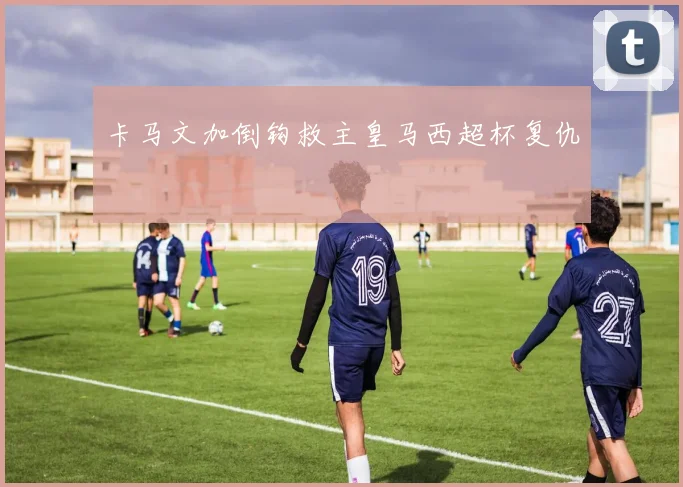 卡马文加倒钩救主皇马西超杯复仇