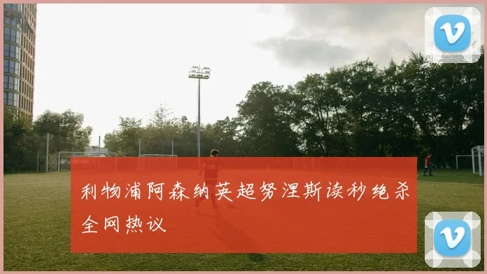 利物浦阿森纳英超努涅斯读秒绝杀全网热议