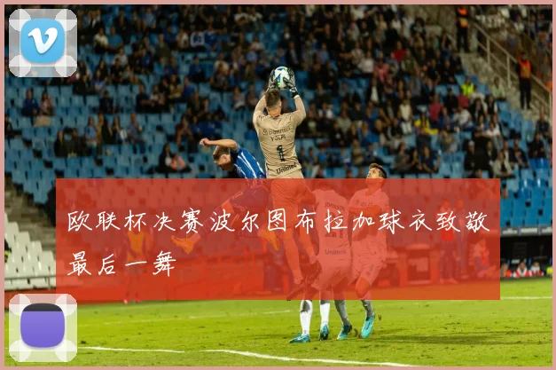 欧联杯决赛波尔图布拉加球衣致敬最后一舞