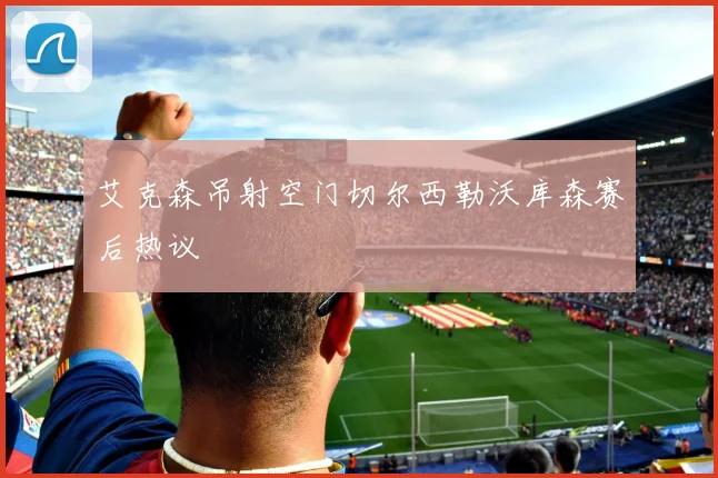 艾克森吊射空门切尔西勒沃库森赛后热议