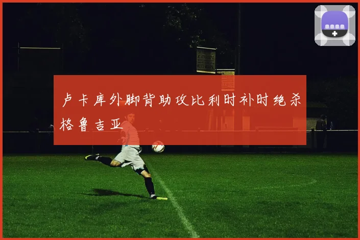 卢卡库外脚背助攻比利时补时绝杀格鲁吉亚