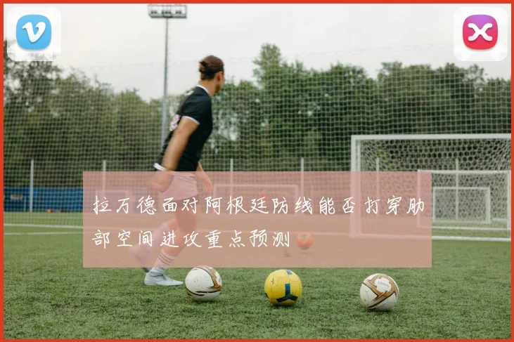 拉万德面对阿根廷防线能否打穿肋部空间进攻重点预测