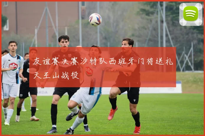 友谊赛决赛沙特队西班牙门将送礼天王山战役