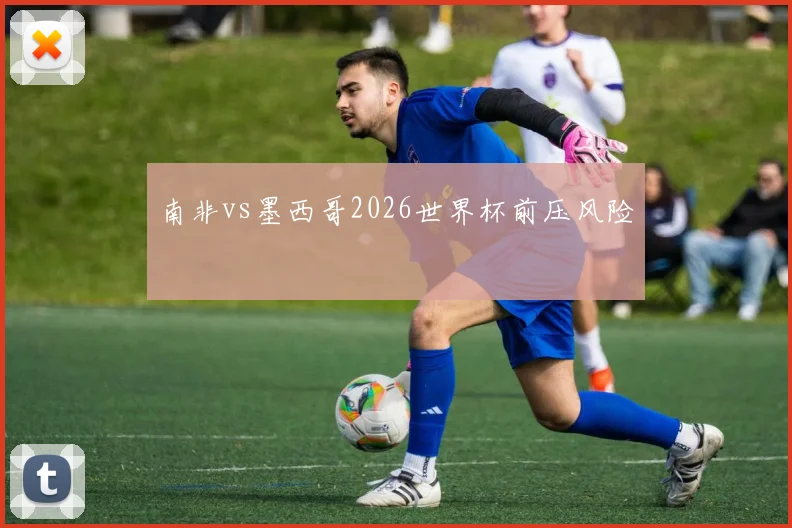 南非vs墨西哥2026世界杯前压风险