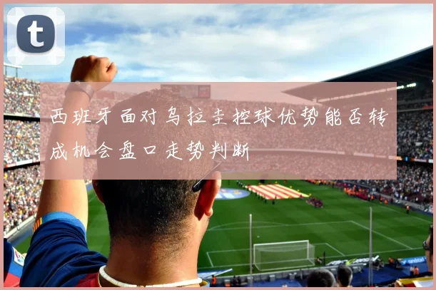 西班牙面对乌拉圭控球优势能否转成机会盘口走势判断