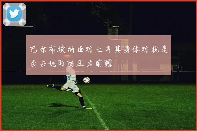 巴尔布埃纳面对土耳其身体对抗是否占优盯防压力前瞻