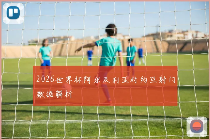 2026世界杯阿尔及利亚对约旦射门数据解析