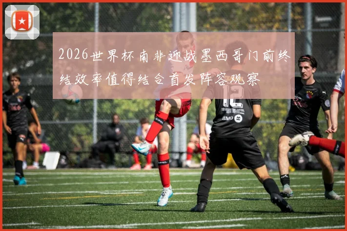 2026世界杯南非迎战墨西哥门前终结效率值得结合首发阵容观察