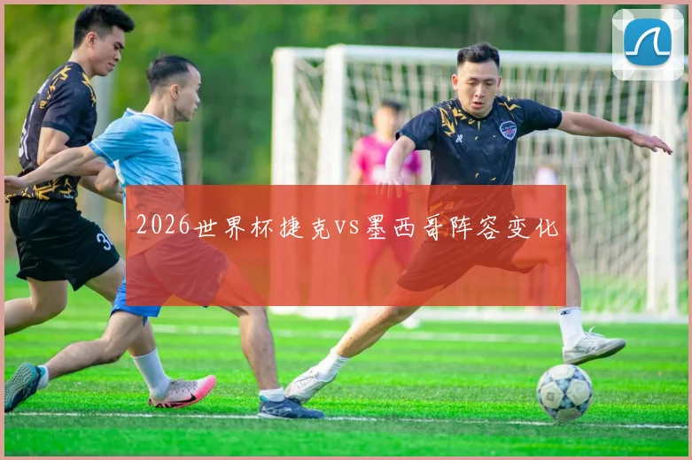 2026世界杯捷克vs墨西哥阵容变化