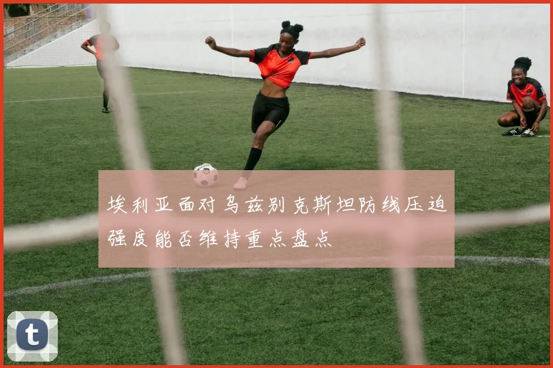埃利亚面对乌兹别克斯坦防线压迫强度能否维持重点盘点