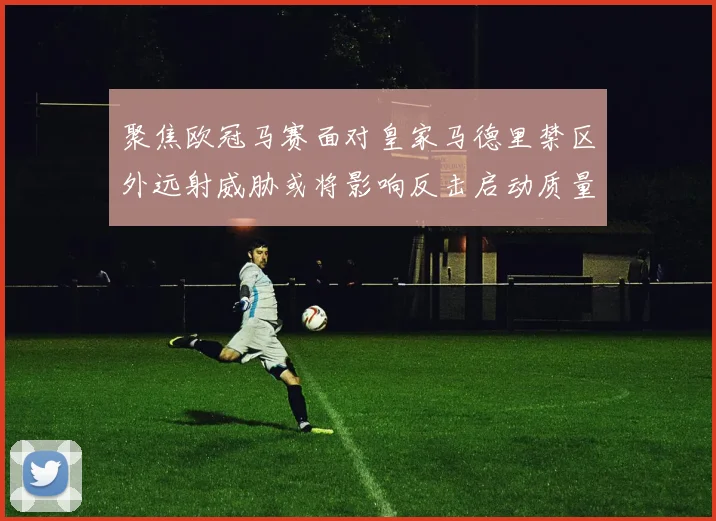 聚焦欧冠马赛面对皇家马德里禁区外远射威胁或将影响反击启动质量