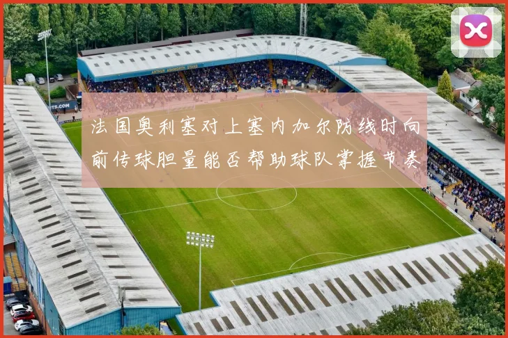 法国奥利塞对上塞内加尔防线时向前传球胆量能否帮助球队掌握节奏