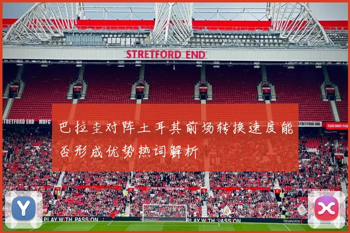 巴拉圭对阵土耳其前场转换速度能否形成优势热词解析
