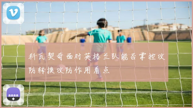 科瓦契奇面对英格兰队能否掌控攻防转换攻防作用看点