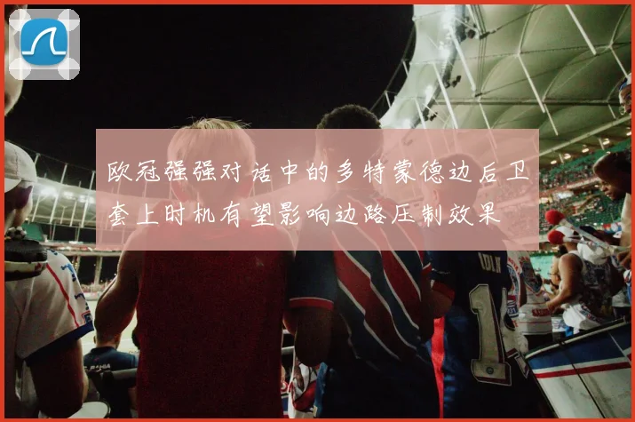 欧冠强强对话中的多特蒙德边后卫套上时机有望影响边路压制效果