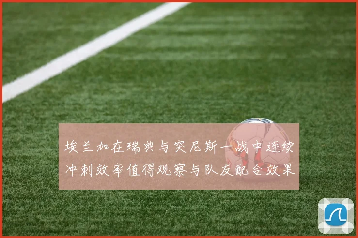 埃兰加在瑞典与突尼斯一战中连续冲刺效率值得观察与队友配合效果