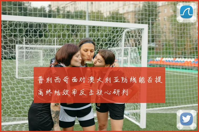 普利西奇面对澳大利亚防线能否提高终结效率反击核心研判