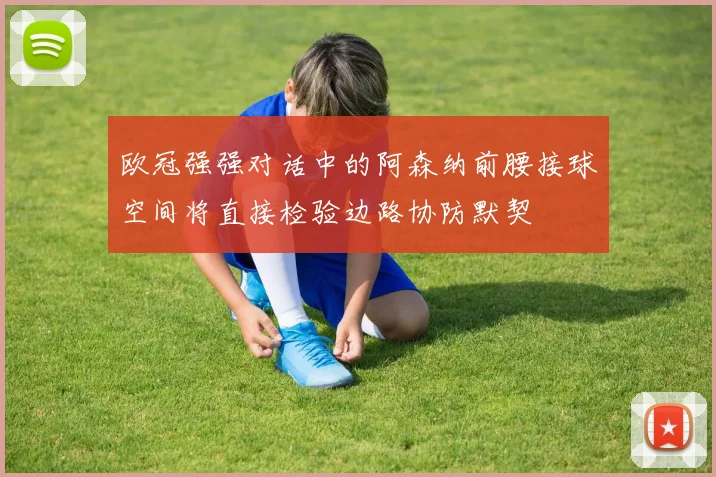 欧冠强强对话中的阿森纳前腰接球空间将直接检验边路协防默契