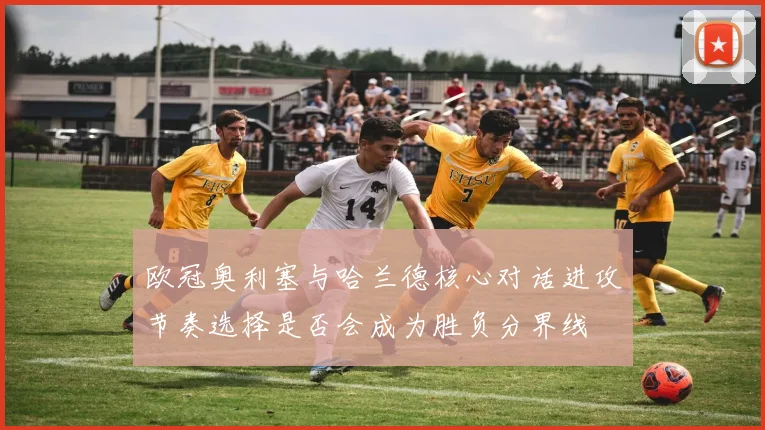 欧冠奥利塞与哈兰德核心对话进攻节奏选择是否会成为胜负分界线