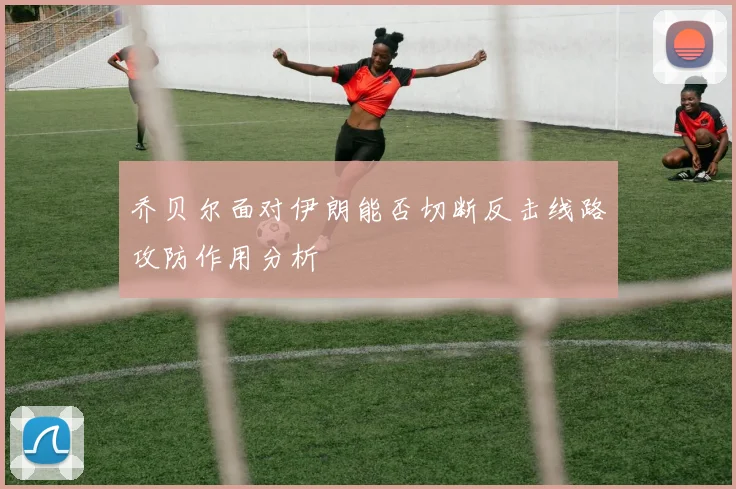 乔贝尔面对伊朗能否切断反击线路攻防作用分析