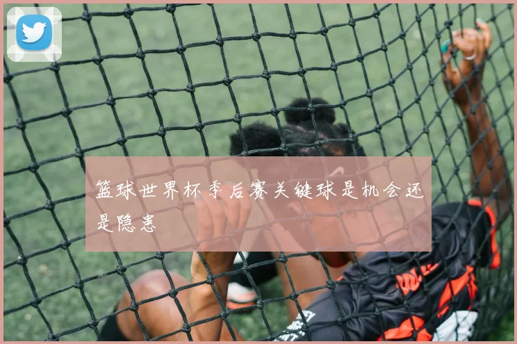 篮球世界杯季后赛关键球是机会还是隐患