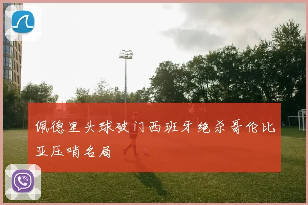 佩德里头球破门西班牙绝杀哥伦比亚压哨名局