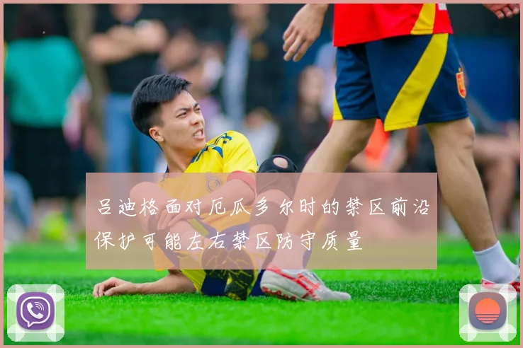 吕迪格面对厄瓜多尔时的禁区前沿保护可能左右禁区防守质量